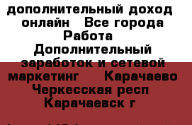 дополнительный доход  онлайн - Все города Работа » Дополнительный заработок и сетевой маркетинг   . Карачаево-Черкесская респ.,Карачаевск г.